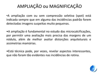 AMPLIAÇÃO ou MAGNIFICAÇÃO
•A ampliação com ou sem compressão seletiva (spot) está
indicada sempre que em alguma das incidências padrão forem
detectadas imagens suspeitas muito pequenas.
•A ampliação é fundamental no estudo das microcalcificações,
por permitir uma avaliação mais precisa das margens de um
nódulo, além de melhor avaliar distorções arquiteturais e
assimetrias mamárias.
•Está técnica pode, por vezes, revelar aspectos interessantes,
que não foram tão evidentes nas incidências de rotina.
 