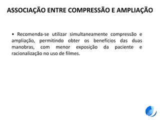 ASSOCIAÇÃO ENTRE COMPRESSÃO E AMPLIAÇÃO
• Recomenda-se utilizar simultaneamente compressão e
ampliação, permitindo obter os benefícios das duas
manobras, com menor exposição da paciente e
racionalização no uso de filmes.
 