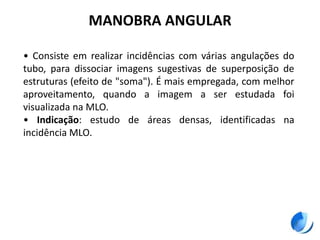 MANOBRA ANGULAR
• Consiste em realizar incidências com várias angulações do
tubo, para dissociar imagens sugestivas de superposição de
estruturas (efeito de "soma"). É mais empregada, com melhor
aproveitamento, quando a imagem a ser estudada foi
visualizada na MLO.
• Indicação: estudo de áreas densas, identificadas na
incidência MLO.
 