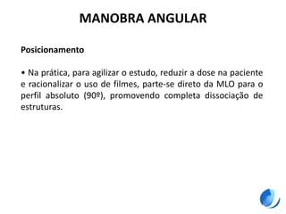 MANOBRA ANGULAR
Posicionamento
• Na prática, para agilizar o estudo, reduzir a dose na paciente
e racionalizar o uso de filmes, parte-se direto da MLO para o
perfil absoluto (90º), promovendo completa dissociação de
estruturas.
 