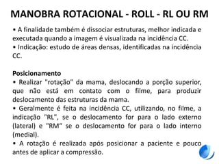 MANOBRA ROTACIONAL - ROLL - RL OU RM
• A finalidade também é dissociar estruturas, melhor indicada e
executada quando a imagem é visualizada na incidência CC.
• Indicação: estudo de áreas densas, identificadas na incidência
CC.
Posicionamento
• Realizar "rotação" da mama, deslocando a porção superior,
que não está em contato com o filme, para produzir
deslocamento das estruturas da mama.
• Geralmente é feita na incidência CC, utilizando, no filme, a
indicação "RL", se o deslocamento for para o lado externo
(lateral) e "RM“ se o deslocamento for para o lado interno
(medial).
• A rotação é realizada após posicionar a paciente e pouco
antes de aplicar a compressão.
 