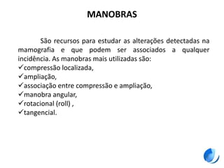MANOBRAS
São recursos para estudar as alterações detectadas na
mamografia e que podem ser associados a qualquer
incidência. As manobras mais utilizadas são:
compressão localizada,
ampliação,
associação entre compressão e ampliação,
manobra angular,
rotacional (roll) ,
tangencial.
 