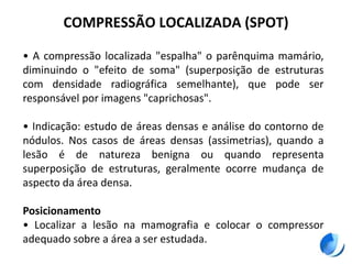 COMPRESSÃO LOCALIZADA (SPOT)
• A compressão localizada "espalha" o parênquima mamário,
diminuindo o "efeito de soma" (superposição de estruturas
com densidade radiográfica semelhante), que pode ser
responsável por imagens "caprichosas".
• Indicação: estudo de áreas densas e análise do contorno de
nódulos. Nos casos de áreas densas (assimetrias), quando a
lesão é de natureza benigna ou quando representa
superposição de estruturas, geralmente ocorre mudança de
aspecto da área densa.
Posicionamento
• Localizar a lesão na mamografia e colocar o compressor
adequado sobre a área a ser estudada.
 