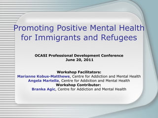 Promoting Positive Mental Health for Immigrants and Refugees OCASI Professional Development Conference June 20, 2011 Workshop Facilitators: Marianne Kobus-Matthews , Centre for Addiction and Mental Health Angela Martella , Centre for Addiction and Mental Health Workshop Contributor:   Branka Agic , Centre for Addiction and Mental Health 