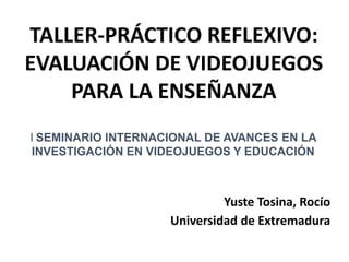 Yuste Tosina, Rocío
Universidad de Extremadura
Taller:
TALLER-PRÁCTICO REFLEXIVO:
EVALUACIÓN DE VIDEOJUEGOS
PARA LA ENSEÑANZA
I SEMINARIO INTERNACIONAL DE AVANCES EN LA
INVESTIGACIÓN EN VIDEOJUEGOS Y EDUCACIÓN
 