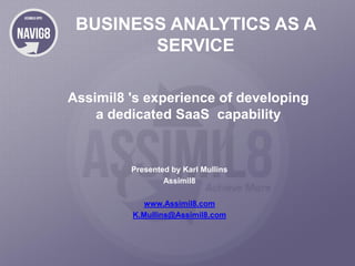 BUSINESS ANALYTICS AS A
SERVICE
Assimil8 's experience of developing
a dedicated SaaS capability

Presented by Karl Mullins
Assimil8
www.Assimil8.com
K.Mullins@Assimil8.com

 