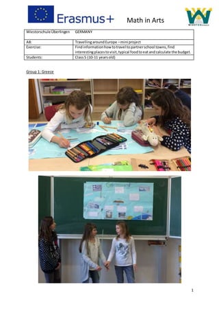 1
Wiestorschule Überlingen GERMANY
A8: TravellingaroundEurope –mini project
Exercise: Findinformationhow totravel topartnerschool towns,find
interestingplacestovisit,typical foodtoeatandcalculate the budget.
Students: Class5 (10-11 yearsold)
Group 1: Greece
Math in Arts
 