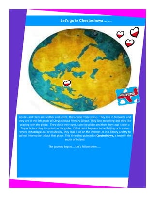 Let’s go to Chestochowa…….
Kostas and Eleni are brother and sister. They come from Cyprus. They live in Strovolos and
they are in the 5th grade of Chryseleousa Primary School. They love travelling and they like
playing with the globe. They close their eyes, spin the globe and then they stop it with a
finger by touching it a point on the globe. If that point happens to be Beijing or in some-
where in Madagascar or in Mexico, they look it up on the Internet or in a library and try to
collect information about that place. This time they pointed at Czestochowa, a town in the
south of Poland.
The journey begins... Let’s follow them ....
 