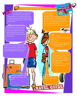 Eleni,Ithinkthatif we want to go
to Czestochowa, we needtofirst
travel to Warsaw, the capital of
Poland.WizzAirisa good airline choice,
because we canget a directflighttoWar-
saw fromLarnaca airport, the one nearest
to our town.
Very goodidea. We will have to
calculate the total costof travel-
ling. The returnplane ticketto
Warsaw costs128 Euro foreach
personandthe Intercityreturn
trainticketto Czestochowacosts
25 Euro each.
It seemsok.We needtoalsoestimate
the cost of our accommodation.Ibis
Hotel isa good choice.Itcosts 45 Euro
pernightincludingbreakfast.Soitwill
cost us (3Χ45)Χ2= 270 Euro intotal.
Great! That will
give usa chance to
walkaroundthe
beautiful oldtownof Warsaw.ButKostas,
we needtobear inmindthat if we wantto
getto Czestochowawe needtogetthe
trainor the busfromWarsaw. I thinkthe
trainis a betteridea. We canget toour
destinationin3hours. What doyou think?
So, two return ticketsby128 Euro
equals:
2Χ 128 = 256 Euro
And2 trainticketsto Czestochowa
2X 25 = 50
50 X 2 = 100
Total cost356 Euro. Itseemslike a
veryreasonable price. Whatdo
youthinkKosta?
Good! We alsoneedtocalcu-
late our meal expenses. We
will staythere for3 days and
we needtopay for2 more
mealsa dayeach. If eachmeal
costs approximately20Euro
thenwe will pay:
3 Χ (2 Χ 20) Χ 2 = 240 Eurofor
the 3 days of our stay
This means that our trip
will cost us approximate-
ly 866 Euro in total. Let’s
go!!!
Using the local cur-
rency, out trip will
cost us 3464 Zloty.
 