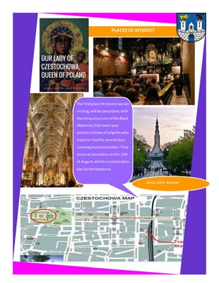 PLACES OF INTEREST
The firstplace of interestwe are
visiting,will be JansaGora,with
the miraculousiconof the Black
Madonna, that every year
attracts millionsof pilgrimswho
travel on footforseveral days
coveringmanykilometers. They
arrive at JansaGora onthe 15th
of August, whichisacelebration
day forthe Madonna.
Jasna Góra Avenue
 