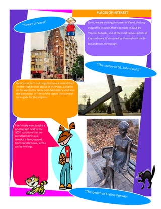 PLACES OF INTEREST
Eleni, we are visitingthe towerof Vavel,the larg-
estgraffiti intown,thatwasmade in2014 by
ThomasSetwski, one of the mostfamousartistsof
Czestochowa.It’sinspiredbythemesfromthe Bi-
ble andfrom mythology.
HeyCostas,let’snotforgetto have a lookat the 2
-metre-highbronze statueof the Pope, apilgrim
on hiswayto the JasnaGora Monastery.Andalso
the giantcross infront of the statue that symbol-
izesa gate for the pilgrims.
I definitelywanttotake a
photographnexttothe
2007 sculpture thatde-
pictsHalinaPoswia-
towska, a famouspoet
fromCzestochowa,witha
cat byher legs.
 
