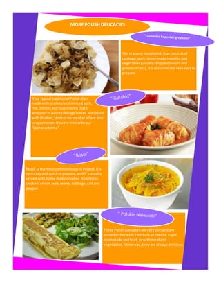 MOREPOLISH DELICACIES
Thisis a verysimple dish thatconsistsof
cabbage, pork, home made noodlesand
vegetables(usuallychoppedonionsand
gratedcarrots).It’s deliciousandveryeasy to
prepare.
It’sa typical traditionalPolishdish
made witha mixture of mincedpork,
rice, onionsandmushroomsthatis
wrappedinwhite cabbage leaves.Variations
withchicken,lamborno meatat all are also
verycommon.It’sverysimilartoour
“Lachanodolma”.
Rosól is the mostcommonsoupinPoland.It’s
veryeasyand quicktoprepare,andit’susually
servedwithhome made noodles.Itcontains
chicken,onion,leak, celery,cabbage, saltand
pepper.
These Polishpancakesare verythinandare
servedeitherwithamixture of cheese, sugar,
marmalade andfruit, orwithmeatand
vegetables. Eitherway,theyare alwaysdelicious.
 