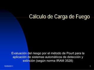 15/05/2011 1
Cálculo de Carga de Fuego
Evaluación del riesgo por el método de Pourt para la
aplicación de sistemas automáticos de detección y
extinción (según norma IRAM 3528)
 