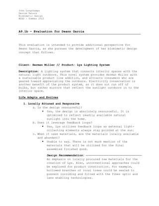 John Longchamps
Denise DeLuca
Biomimetic Design
MCAD | Summer 2015
A9.1b – Evaluation for Deann Garcia
This evaluation is intended to provide additional perspective for
Deann Garcia, as she pursues the development of her biomimetic design
concept that follows.
Client: Herman Miller // Product: Lys Lighting System
Description: A lighting system that connects interior spaces with the
natural light outdoors. This novel system provides Herman Miller with
a sustainable product line addition, and attracts consumers who are
geared toward appreciating the outdoors. Electricity conservation is
another benefit of the product system, as it does not run off of
bulbs, but rather mirrors that reflect the sunlight outdoors in to the
interior space.
Life Adapts and Evolves
1. Locally Attuned and Responsive
a. Is the design resourceful?
 Yes, the design is absolutely resourceful. It is
optimized to reflect readily available natural
sunlight into the home.
b. Does it leverage feedback loops?
 Yes, Lys utilizes feedback loops as external light-
collecting elements always stay pointed at the sun.
c. When it uses materials, are the materials locally available
and abundant?
 Unable to say. There is not much mention of the
materials that will be utilized for the final
assembled finished good.
Design Recommendation:
An emphasis on locally procured raw materials for the
creation of Lys. Also, unconventional approaches could
be explored for product construction. For example,
hollowed branches of local trees could be sealed to
prevent corroding and fitted with the fiber optic and
lens enabling technologies.
 