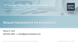 31st Annual Employment Law Seminar
M A R R I O T T C I T Y C E N T E R H O T E L | S A LT L A K E C I T Y, U TA H
PA R S O N S B E H L E . C O MN AT I O N A L E X P E R T I S E . R E G I O N A L L AW F I R M .
Sexual Harassment Investigations
Maria O. Hart
208.562.4893 | mhart@parsonsbehle.com
 