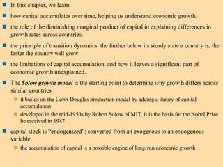  In this chapter, we learn:
 how capital accumulates over time, helping us understand economic growth.
 the role of the diminishing marginal product of capital in explaining differences in
growth rates across countries.
 the principle of transition dynamics: the farther below its steady state a country is, the
faster the country will grow.
 the limitations of capital accumulation, and how it leaves a significant part of
economic growth unexplained.
 The Solow growth model is the starting point to determine why growth differs across
similar countries
 it builds on the Cobb-Douglas production model by adding a theory of capital
accumulation
 developed in the mid-1950s by Robert Solow of MIT, it is the basis for the Nobel Prize
he received in 1987
 capital stock is “endogenized”: converted from an exogenous to an endogenous
variable.
 the accumulation of capital is a possible engine of long-run economic growth
 