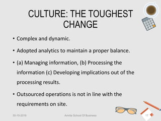 CULTURE: THE TOUGHEST
CHANGE
• Complex and dynamic.
• Adopted analytics to maintain a proper balance.
• (a) Managing information, (b) Processing the
information (c) Developing implications out of the
processing results.
• Outsourced operations is not in line with the
requirements on site.
30-10-2018 Amrita School Of Business 17
 