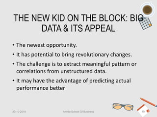 THE NEW KID ON THE BLOCK: BIG
DATA & ITS APPEAL
• The newest opportunity.
• It has potential to bring revolutionary changes.
• The challenge is to extract meaningful pattern or
correlations from unstructured data.
• It may have the advantage of predicting actual
performance better
30-10-2018 Amrita School Of Business 19
 