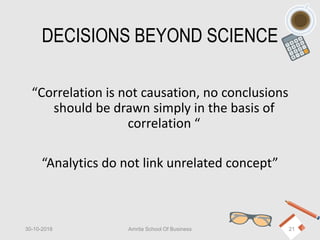 DECISIONS BEYOND SCIENCE
“Correlation is not causation, no conclusions
should be drawn simply in the basis of
correlation “
“Analytics do not link unrelated concept”
30-10-2018 Amrita School Of Business 21
 