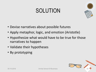 SOLUTION
• Devise narratives about possible futures
• Apply metaphor, logic, and emotion (Aristotle)
• Hypothesize what would have to be true for those
narratives to happen
• Validate their hypotheses
• By prototyping
30-10-2018 Amrita School Of Business 22
 