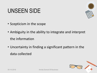 UNSEEN SIDE
• Scepticism in the scope
• Ambiguity in the ability to integrate and interpret
the information
• Uncertainty in finding a significant pattern in the
data collected
30-10-2018 Amrita School Of Business 5
 