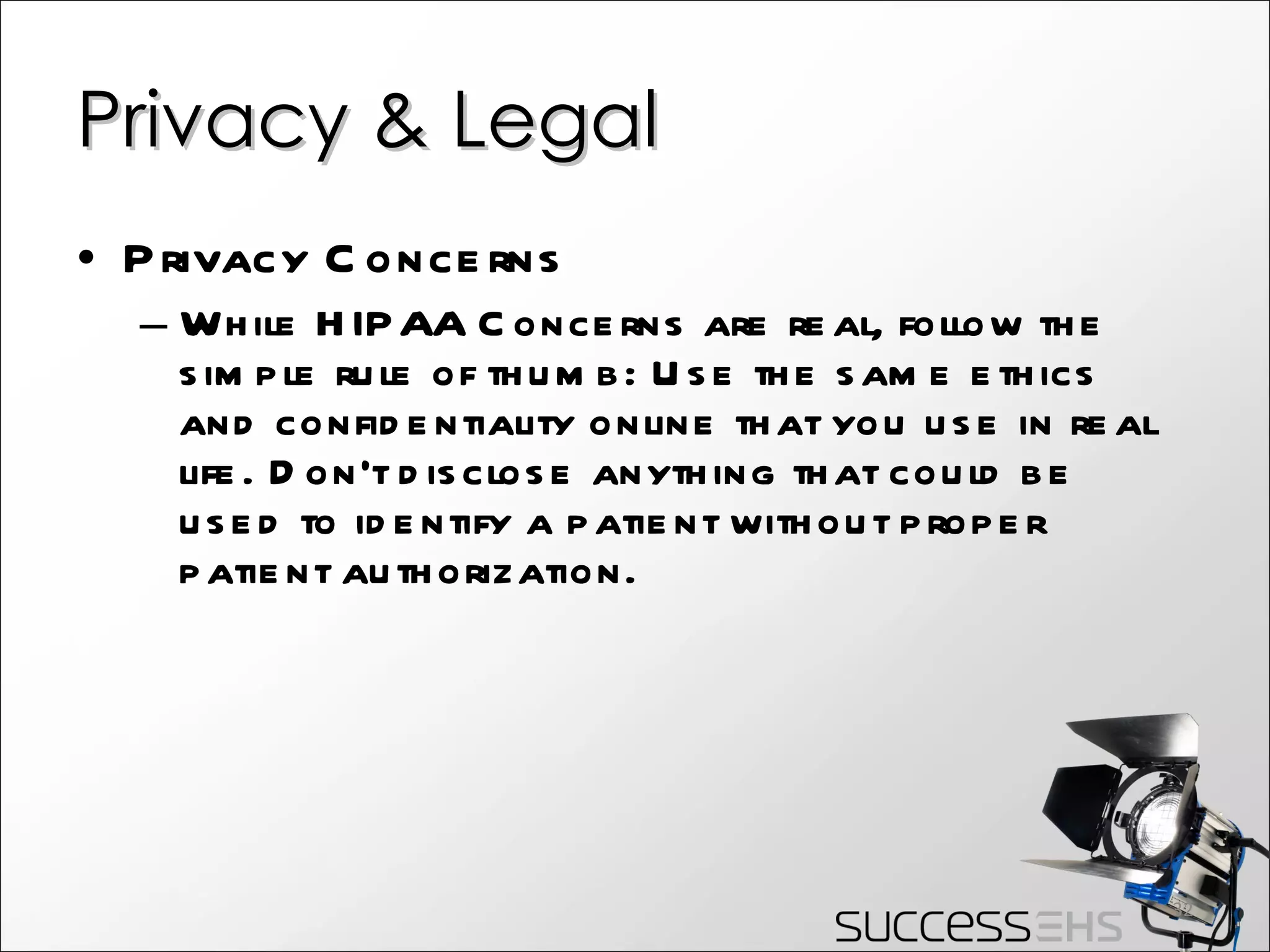 Privacy & Legal Privacy Concerns While HIPAA Concerns are real, follow the simple rule of thumb: Use the same ethics and confidentiality online that you use in real life. Don’t disclose anything that could be used to identify a patient without proper patient authorization. 