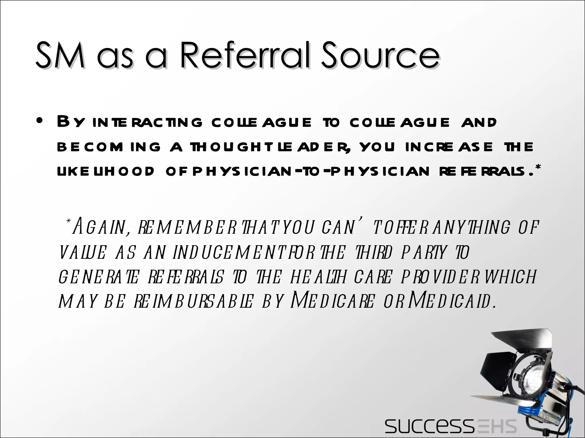 SM as a Referral Source By interacting colleague to colleague and becoming a thought leader, you increase the likelihood of physician-to-physician referrals.* *Again, remember that you can’t offer anything of value as an inducement for the third party to generate referrals to the health care provider which may be reimbursable by Medicare or Medicaid. 