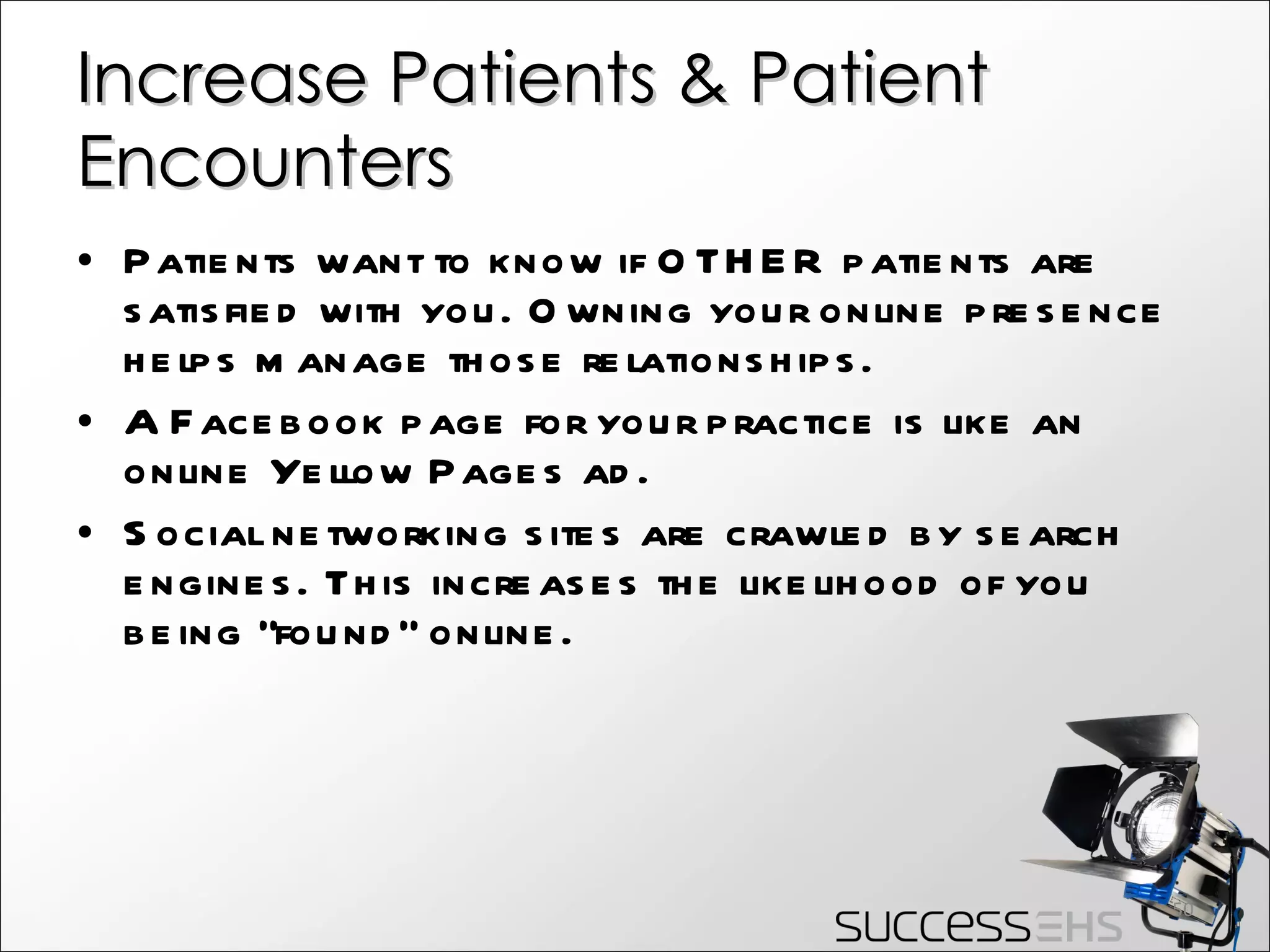 Increase Patients & Patient Encounters Patients want to know if OTHER patients are satisfied with you. Owning your online presence helps manage those relationships. A Facebook page for your practice is like an online Yellow Pages ad. Social networking sites are crawled by search engines. This increases the likelihood of you being “found” online. 
