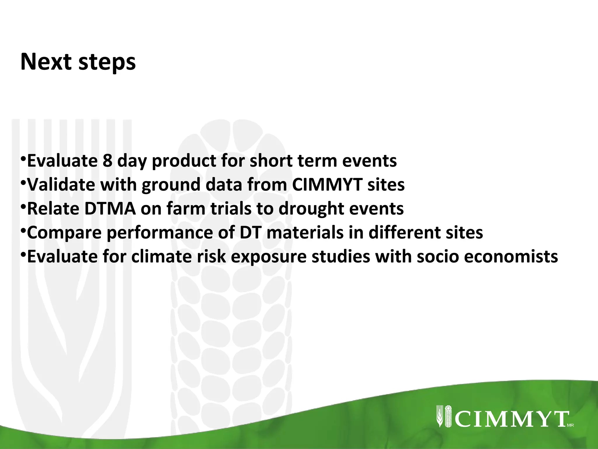 Next steps

•Evaluate 8 day product for short term events
•Validate with ground data from CIMMYT sites
•Relate DTMA on farm trials to drought events
•Compare performance of DT materials in different sites
•Evaluate for climate risk exposure studies with socio economists

 