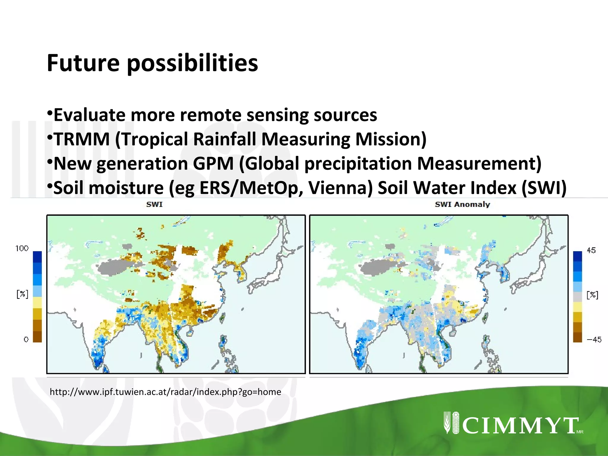 Future possibilities
•Evaluate more remote sensing sources
•TRMM (Tropical Rainfall Measuring Mission)
•New generation GPM (Global precipitation Measurement)
•Soil moisture (eg ERS/MetOp, Vienna) Soil Water Index (SWI)
•Combine with crop models

http://www.ipf.tuwien.ac.at/radar/index.php?go=home

 