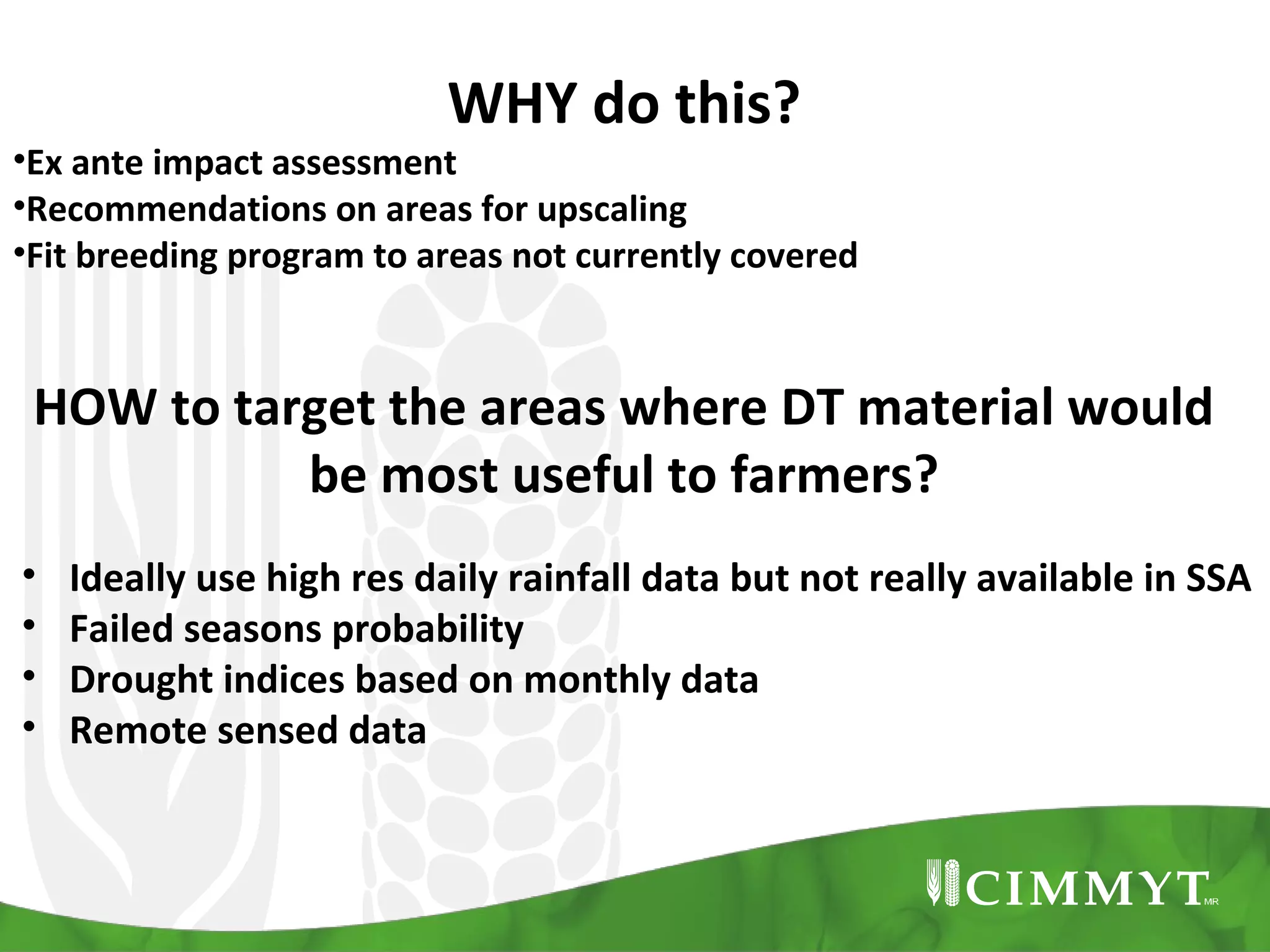 WHY do this?

•Ex ante impact assessment
•Recommendations on areas for upscaling
•Fit breeding program to areas not currently covered

HOW to target the areas where DT material would
be most useful to farmers?
•
•
•
•

Ideally use high res daily rainfall data but not really available in SSA
Failed seasons probability
Drought indices based on monthly data
Remote sensed data

 