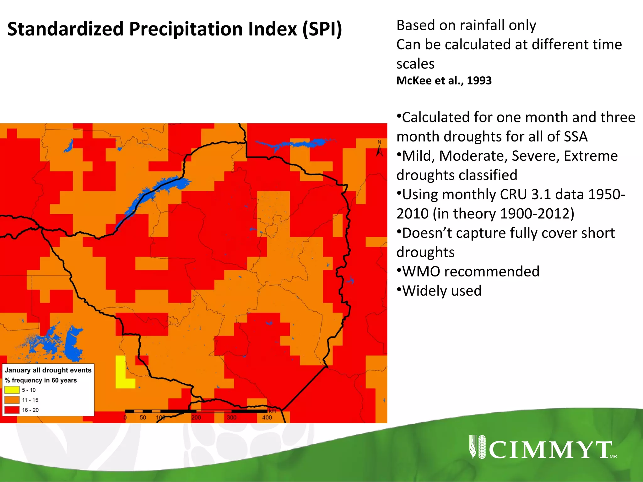 Standardized Precipitation Index (SPI)

Based on rainfall only
Can be calculated at different time
scales
McKee et al., 1993

•Calculated for one month and three
month droughts for all of SSA
•Mild, Moderate, Severe, Extreme
droughts classified
•Using monthly CRU 3.1 data 19502010 (in theory 1900-2012)
•Doesn’t capture fully cover short
droughts
•WMO recommended
•Widely used

 