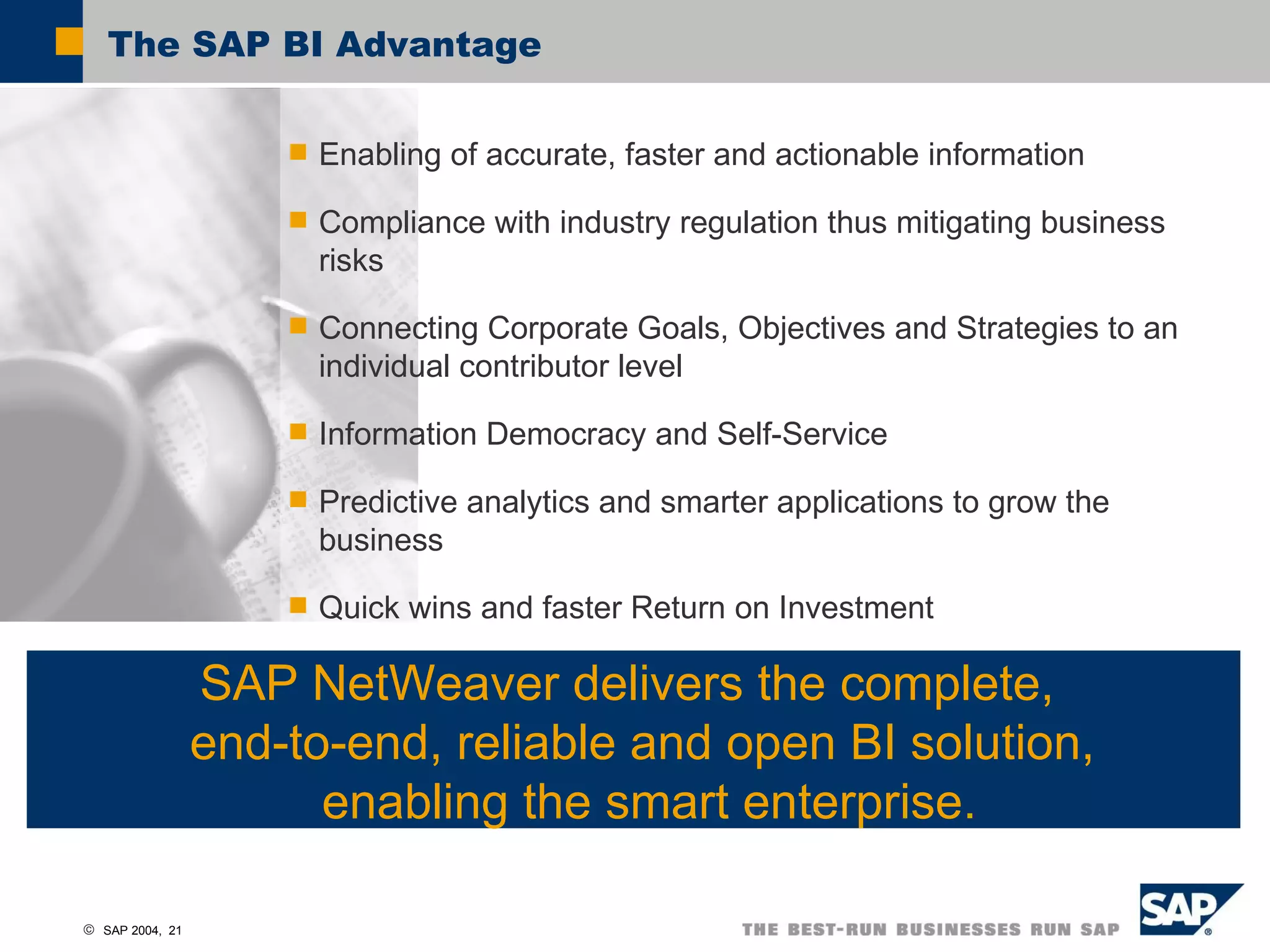 The SAP BI Advantage SAP NetWeaver delivers the complete,  end-to-end, reliable and open BI solution,  enabling the smart enterprise. Enabling of accurate, faster and actionable information Compliance with industry regulation thus mitigating business risks Connecting Corporate Goals, Objectives and Strategies to an individual contributor level Information Democracy and Self-Service Predictive analytics and smarter applications to grow the business Quick wins and faster Return on Investment 