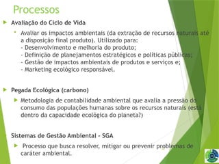 14
Processos
 Avaliação do Ciclo de Vida
 Avaliar os impactos ambientais (da extração de recursos naturais até
a disposição final produto). Utilizado para:
- Desenvolvimento e melhoria do produto;
- Definição de planejamentos estratégicos e políticas públicas;
- Gestão de impactos ambientais de produtos e serviços e;
- Marketing ecológico responsável.
 Pegada Ecológica (carbono)
 Metodologia de contabilidade ambiental que avalia a pressão do
consumo das populações humanas sobre os recursos naturais (está
dentro da capacidade ecológica do planeta?)
 Sistemas de Gestão Ambiental – SGA
 Processo que busca resolver, mitigar ou prevenir problemas de
caráter ambiental.
 
