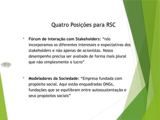 Quatro Posições para RSC
 Fórum de interação com Stakeholders: “nós
incorporamos os diferentes interesses e expectativas dos
stakeholders e não apenas de acionistas. Nosso
desempenho precisa ser avaliado de forma mais plural
que não simplesmente o lucro”
 Modeladores da Sociedade: “Empresa fundada com
propósito social. Aqui estão enquadradas ONGs,
fundações que se equilibram entre autossustentação e
seus propósitos sociais”
 