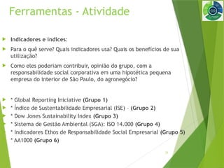 31
Ferramentas - Atividade
 Indicadores e índices:
 Para o quê serve? Quais indicadores usa? Quais os benefícios de sua
utilização?
 Como eles poderiam contribuir, opinião do grupo, com a
responsabilidade social corporativa em uma hipotética pequena
empresa do interior de São Paulo, do agronegócio?
 * Global Reporting Iniciative (Grupo 1)
 * Índice de Sustentabilidade Empresarial (ISE) – (Grupo 2)
 * Dow Jones Sustainability Index (Grupo 3)
 * Sistema de Gestão Ambiental (SGA): ISO 14.000 (Grupo 4)
 * Indicadores Ethos de Responsabilidade Social Empresarial (Grupo 5)
 * AA1000 (Grupo 6)
 
