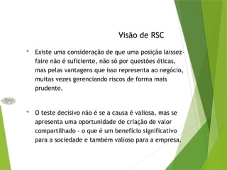 Visão de RSC
 Existe uma consideração de que uma posição laissez-
faire não é suficiente, não só por questões éticas,
mas pelas vantagens que isso representa ao negócio,
muitas vezes gerenciando riscos de forma mais
prudente.
 O teste decisivo não é se a causa é valiosa, mas se
apresenta uma oportunidade de criação de valor
compartilhado – o que é um benefício significativo
para a sociedade e também valioso para a empresa.
 