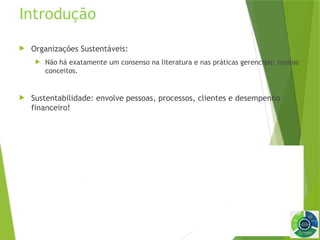 8
Introdução
 Organizações Sustentáveis:
 Não há exatamente um consenso na literatura e nas práticas gerenciais: muitos
conceitos.
 Sustentabilidade: envolve pessoas, processos, clientes e desempenho
financeiro!
 