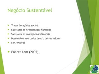 9
Negócio Sustentável
 Trazer benefícios sociais
 Satisfazer as necessidades humanas
 Satisfazer as condições ambientais
 Desenvolver mercados dentro desses valores
 Ser rentável
 Fonte: Lam (2005).
 