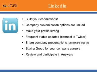 LinkedIn Build your connections! Company customization options are limited Make your profile strong Frequent status updates (connect to Twitter) Share company presentations  (Slideshare plug-in) Start a Group for your company careers Review and participate in Answers 
