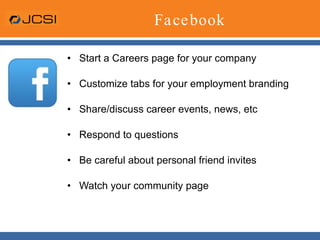Facebook Start a Careers page for your company Customize tabs for your employment branding  Share/discuss career events, news, etc Respond to questions Be careful about personal friend invites Watch your community page 