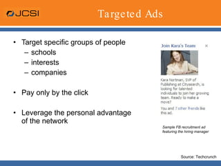 Targeted Ads Target specific groups of people schools interests companies Pay only by the click Leverage the personal advantage of the network Sample FB recruitment ad featuring the hiring manager Source: Techcrunch 