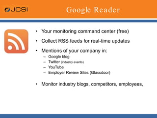 Google Reader Your monitoring command center (free) Collect RSS feeds for real-time updates Mentions of your company in: Google blog Twitter  (industry events) YouTube Employer Review Sites (Glassdoor) Monitor industry blogs, competitors, employees,  