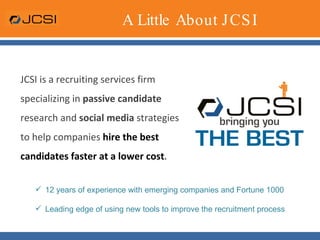 A Little About JCSI JCSI is a recruiting services firm specializing in  passive candidate  research and  social media  strategies to help companies  hire the best candidates faster at a lower cost .  12 years of experience with emerging companies and Fortune 1000 Leading edge of using new tools to improve the recruitment process 