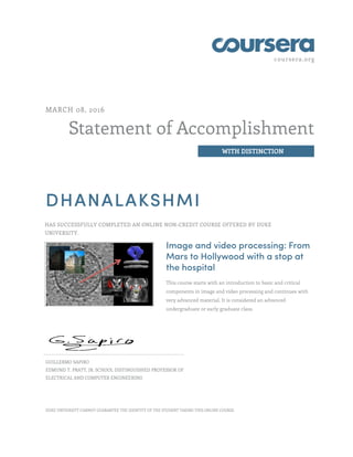 coursera.org
Statement of Accomplishment
WITH DISTINCTION
MARCH 08, 2016
DHANALAKSHMI
HAS SUCCESSFULLY COMPLETED AN ONLINE NON-CREDIT COURSE OFFERED BY DUKE
UNIVERSITY.
Image and video processing: From
Mars to Hollywood with a stop at
the hospital
This course starts with an introduction to basic and critical
components in image and video processing and continues with
very advanced material. It is considered an advanced
undergraduate or early graduate class.
GUILLERMO SAPIRO
EDMUND T. PRATT, JR. SCHOOL DISTINGUISHED PROFESSOR OF
ELECTRICAL AND COMPUTER ENGINEERING
DUKE UNIVERSITY CANNOT GUARANTEE THE IDENTITY OF THE STUDENT TAKING THIS ONLINE COURSE.
 