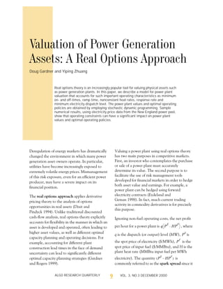 9ALGO RESEARCH QUARTERLY VOL. 3, NO.3 DECEMBER 2000
Deregulation of energy markets has dramatically
changed the environment in which many power
generation asset owners operate. In particular,
utilities have become increasingly exposed to
extremely volatile energy prices. Mismanagement
of this risk exposure, even for an efficient power
producer, may have a severe impact on its
financial position.
The real options approach applies derivative
pricing theory to the analysis of options
opportunities in real assets (Dixit and
Pindyck 1994). Unlike traditional discounted
cash-flow analysis, real options theory explicitly
accounts for flexibility in the manner in which an
asset is developed and operated, often leading to
higher asset values, as well as different optimal
capacity planning and operating decisions. For
example, accounting for different plant
construction lead times in the face of demand
uncertainty can lead to significantly different
optimal capacity planning strategies (Gardner
and Rogers 1999).
Valuing a power plant using real options theory
has two main purposes in competitive markets.
First, an investor who contemplates the purchase
or sale of a power plant must accurately
determine its value. The second purpose is to
facilitate the use of risk management tools
developed for financial markets in order to hedge
both asset value and earnings. For example, a
power plant can be hedged using forward
electricity contracts (Eydeland and
Geman 1998). In fact, much current trading
activity in commodity derivatives is for precisely
this purpose.
Ignoring non-fuel operating costs, the net profit
per hour for a power plant is , where
q is the dispatch (or output) level (MW), is
the spot price of electricity ($/MWh), is the
spot price of input fuel ($/MMBtu), and H is the
plant heat rate (MMBtu input fuel per MWh
electricity). The quantity is
commonly referred to as the spark spread since it
q P
E
HP
F
–
è ø
æ ö
P
E
P
F
P
E
HP
F
–( )
Valuation of Power Generation
Assets: A Real Options Approach
Doug Gardner and Yiping Zhuang
Real options theory is an increasingly popular tool for valuing physical assets such
as power generation plants. In this paper, we describe a model for power plant
valuation that accounts for such important operating characteristics as minimum
on- and off-times, ramp time, nonconstant heat rates, response rate and
minimum electricity dispatch level. The power plant values and optimal operating
policies are obtained by employing stochastic dynamic programming. Sample
numerical results, using electricity price data from the New England power pool,
show that operating constraints can have a significant impact on power plant
values and optimal operating policies.
 