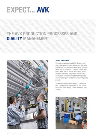 10 | THE AVK GROUP OF COMPANIES
EXPECT... AVK
THE AVK SUPPLY CHAIN
The products manufactured by the AVK Group are devel-
oped and processed in modern factories using state-of-the-
art technology, computerised machining centres, and robots
for precision and consistency. It is essential that the quality
level of all AVK products complies with customer require-
ments and expectations. Many years of experience and
use of second-to-none technology for machining, coating,
assembling, testing, and handling have resulted in top quality
products.
The AVK Group has factories in Denmark, UK, the Nether-
lands, Germany, France, Spain, Poland, the USA, Australia,
China, Saudi Arabia, Malaysia, Canada, Switzerland, Japan,
and India.
THE AVK PRODUCTION PROCESSES AND
QUALITY MANAGEMENT
 
