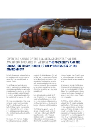 THE AVK GROUP OF COMPANIES | 13
Both within the water, gas, wastewater handling,
and industrial segments, numerous measures
may be taken to act responsibly towards the
resources of nature.
The AVK Group recognises the dangers of
creating a negative environmental impact when
developing and exploiting business opportunities
on a global scale.As a result, we are committed
to constantly working on reducing this impact
to a minimum by improving actions and effects
that may deteriorate the resources of the earth.
We strive at developing products that are energy
saving once they are in use in water installa-
tions.All the objectives, which have been set
by the AVK Group to actively ensure protection
of the environment, reflect that the members
of the AVK Group are responsible companies
with a sound and respectful attitude towards the
environment.
We are aware of the importance of reducing
the electricity consumption, as it adds to the
emission of CO2
.We are also aware of the fact
that clean water is a scarce resource.Therefore,
the AVK Group has outlined a number of very
strict objectives for our production companies
as far as electricity and water consumption are
concerned. Consequently, all of our companies
put high efforts in reducing the consumption,
wherever they can and even get a direct saving
as a side benefit.
Every AVK employee is motivated to identify
areas of improvement in the way we do busi-
ness to the benefit of the environment.We do
not only focus on activities and processes in our
manufacturing companies, we also focus on the
behaviour and business model of our suppliers.
The AVK Group has agreed to a number of
standards that suppliers need to comply with
in order to be a certified supplier of the AVK
Group.Therefore, in a world of intensified
globalisation, resulting in increasing business
relations between countries and cultures, it is
vital for the AVK Group to achieve sustainability
throughout the supply chain.We wish to assure
our customers that we work with responsible
partners who adhere to the same standards as
we do.
We seek partners with high ethical standards.
Partners who also feel a strong commitment to
comply with international legislation in the field
of labour.We are against the use of child labour
throughout the entire supply chain, and do not
accept any discrimination in respect of employ-
ment and occupation.
The AVK Group wishes to contribute to a
sustainable future.We recognise sustainability
as a factor that is of vital importance to secure
the future success not only of man driven busi-
nesses, but of mankind. Not only do the AVK
products, in terms of the materials used and the
processes carried through, show respect for the
environment.The way in which we approach the
market with our mindset and technologies, will
be driving our efforts to preserve our planet for
future generations around the world.
GIVEN THE NATURE OF THE BUSINESS SEGMENTS THAT THE
AVK GROUP OPERATES IN, WE HAVE THE POSSIBILITY AND THE
OBLIGATION TO CONTRIBUTE TO THE PRESERVATION OF THE
ENVIRONMENT
 
