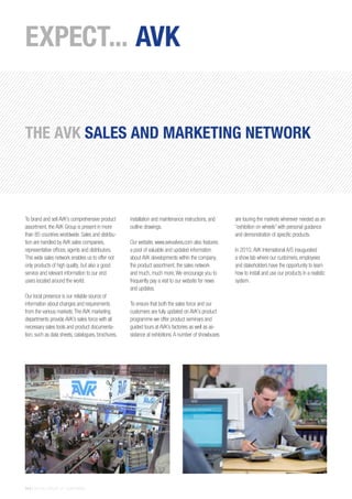14 | THE AVK GROUP OF COMPANIES
To brand and sell AVK’s comprehensive product
assortment, the AVK Group is present in more
than 85 countries worldwide. Sales and distribu-
tion are handled by AVK sales companies,
representative offices, agents and distributors.
This wide sales network enables us to offer not
only products of high quality, but also a good
service and relevant information to our end
users located around the world.
Our local presence is our reliable source of
information about changes and requirements
from the various markets.The AVK marketing
departments provide AVK’s sales force with all
necessary sales tools and product documenta-
tion, such as data sheets, catalogues, brochures,
installation and maintenance instructions, and
outline drawings.
Our website, www.avkvalves.com also features
a pool of valuable and updated information
about AVK developments within the company,
the product assortment, the sales network
and much, much more.We encourage you to
frequently pay a visit to our website for news
and updates.
To ensure that both the sales force and our
customers are fully updated on AVK’s product
programme we offer product seminars and
guided tours at AVK’s factories as well as as-
sistance at exhibitions.A number of showbuses
are touring the markets wherever needed as an
“exhibition on wheels” with personal guidance
and demonstration of specific products.
In 2010,AVK International A/S inaugurated
a show lab where our customers, employees
and stakeholders have the opportunity to learn
how to install and use our products in a realistic
system.
EXPECT... AVK
THE AVK SALES AND MARKETING NETWORK
 