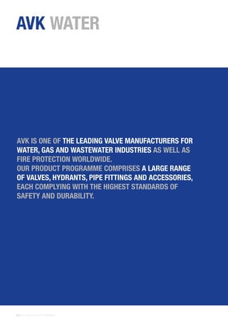 22 | THE AVK GROUP OF COMPANIES
AVK WATER
AVK IS ONE OF THE LEADING VALVE MANUFACTURERS FOR
WATER, GAS AND WASTEWATER INDUSTRIES AS WELL AS
FIRE PROTECTION WORLDWIDE.
OUR PRODUCT PROGRAMME COMPRISES A LARGE RANGE
OF VALVES, HYDRANTS, PIPE FITTINGS AND ACCESSORIES,
EACH COMPLYING WITH THE HIGHEST STANDARDS OF
SAFETY AND DURABILITY.
 